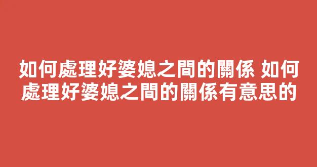 如何處理好婆媳之間的關係 如何處理好婆媳之間的關係有意思的